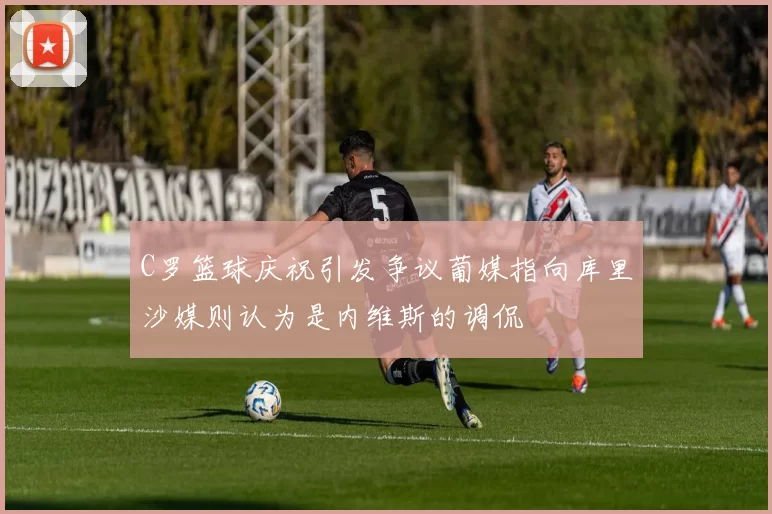 C罗篮球庆祝引发争议葡媒指向库里沙媒则认为是内维斯的调侃