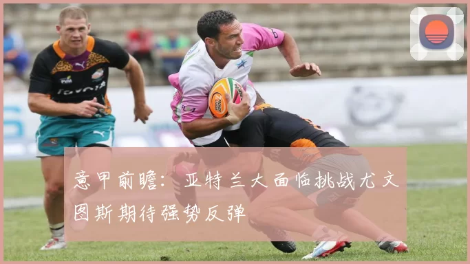 意甲前瞻：亚特兰大面临挑战尤文图斯期待强势反弹