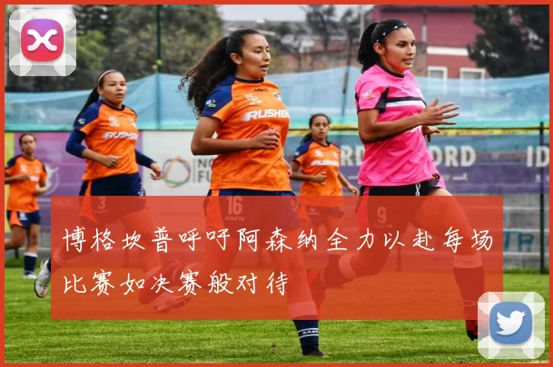 博格坎普呼吁阿森纳全力以赴每场比赛如决赛般对待