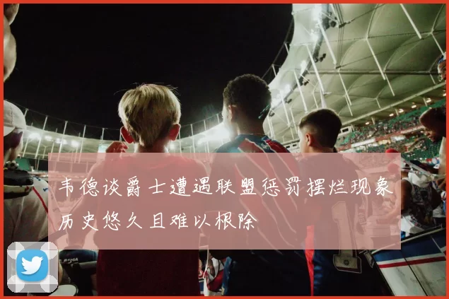 韦德谈爵士遭遇联盟惩罚摆烂现象历史悠久且难以根除
