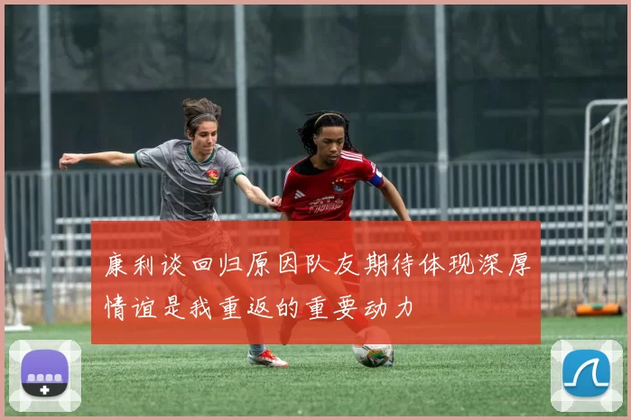 康利谈回归原因队友期待体现深厚情谊是我重返的重要动力