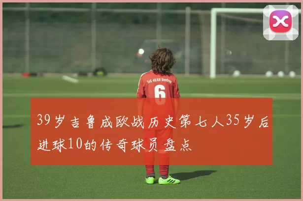 39岁吉鲁成欧战历史第七人35岁后进球10的传奇球员盘点
