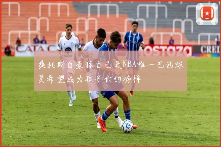 桑托斯自豪称自己是NBA唯一巴西球员希望成为孩子们的榜样