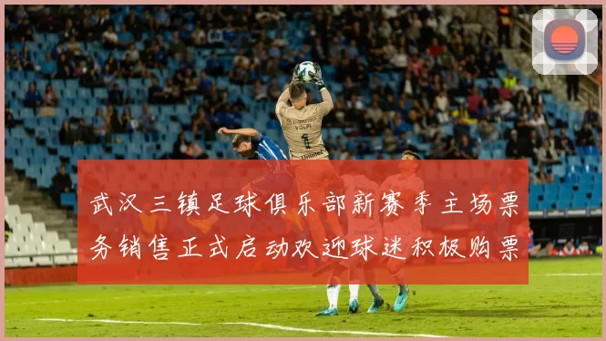 武汉三镇足球俱乐部新赛季主场票务销售正式启动欢迎球迷积极购票支持球队
