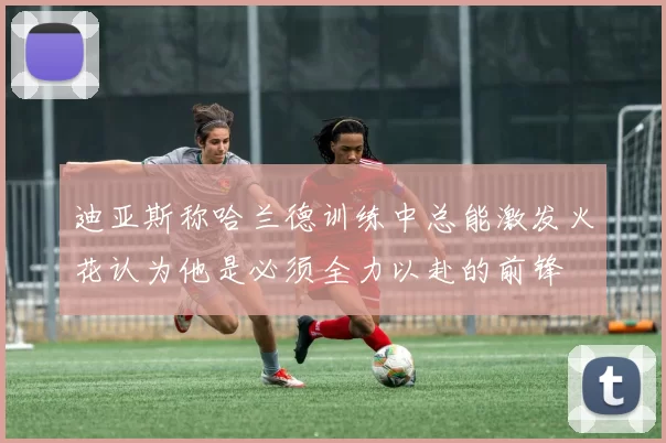 迪亚斯称哈兰德训练中总能激发火花认为他是必须全力以赴的前锋