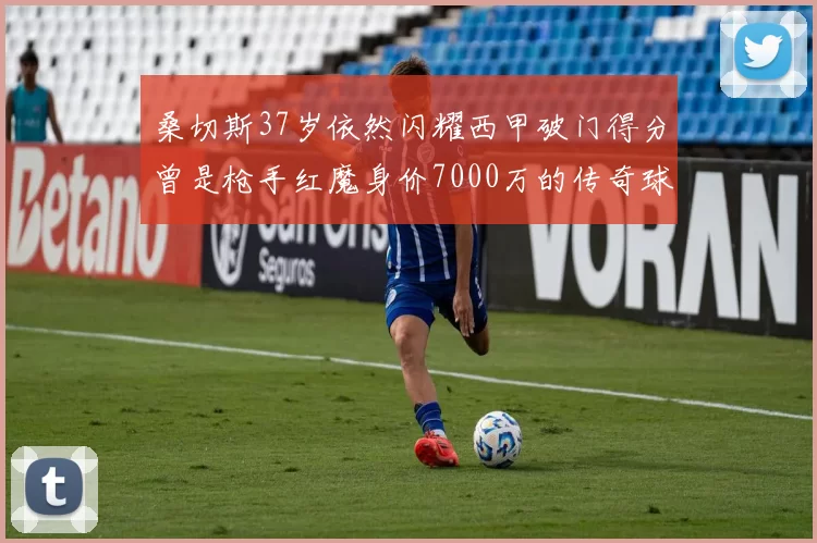 桑切斯37岁依然闪耀西甲破门得分曾是枪手红魔身价7000万的传奇球星