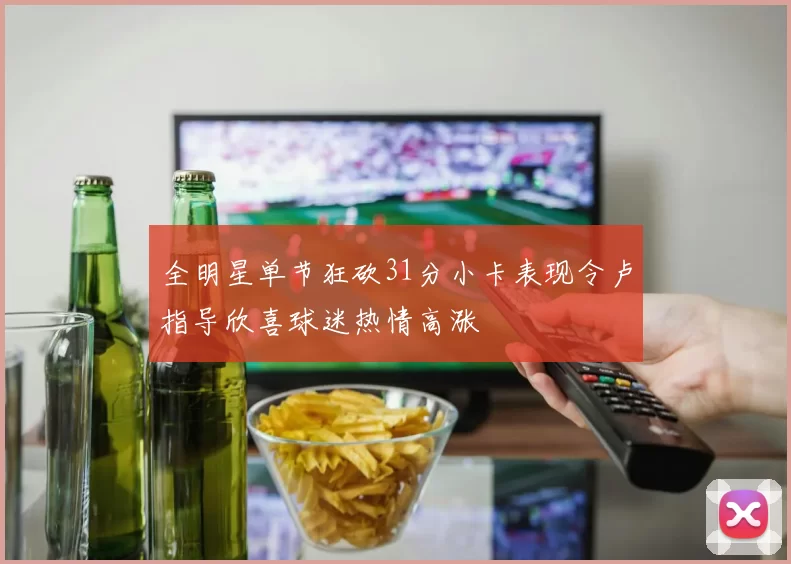 全明星单节狂砍31分小卡表现令卢指导欣喜球迷热情高涨
