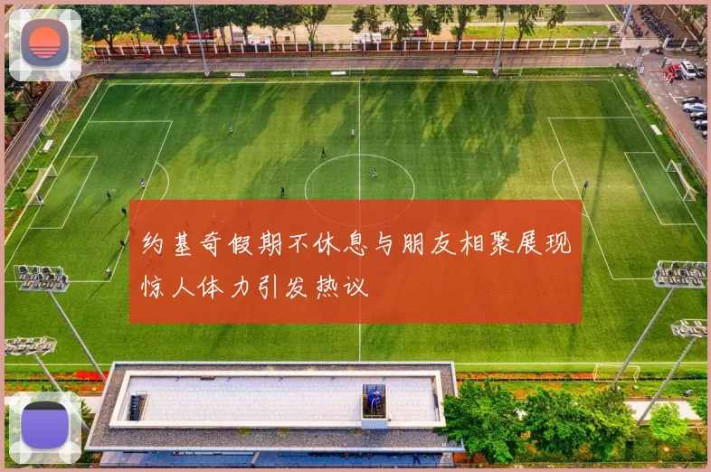 约基奇假期不休息与朋友相聚展现惊人体力引发热议