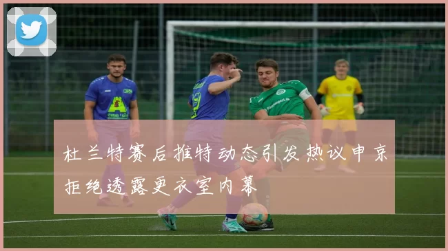杜兰特赛后推特动态引发热议申京拒绝透露更衣室内幕