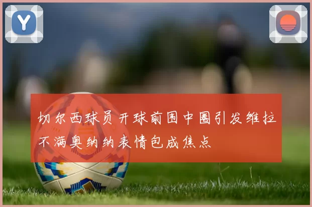 切尔西球员开球前围中圈引发维拉不满奥纳纳表情包成焦点