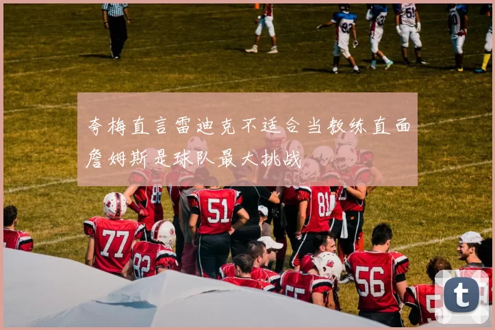 夸梅直言雷迪克不适合当教练直面詹姆斯是球队最大挑战
