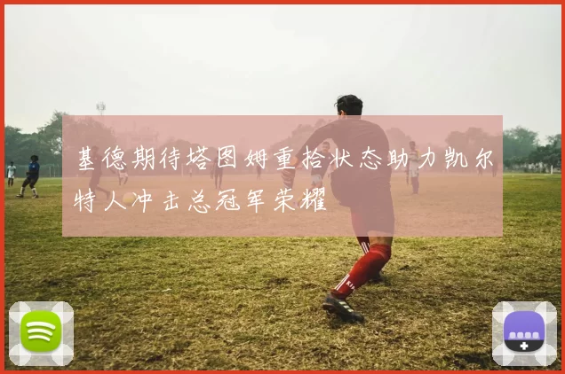 基德期待塔图姆重拾状态助力凯尔特人冲击总冠军荣耀
