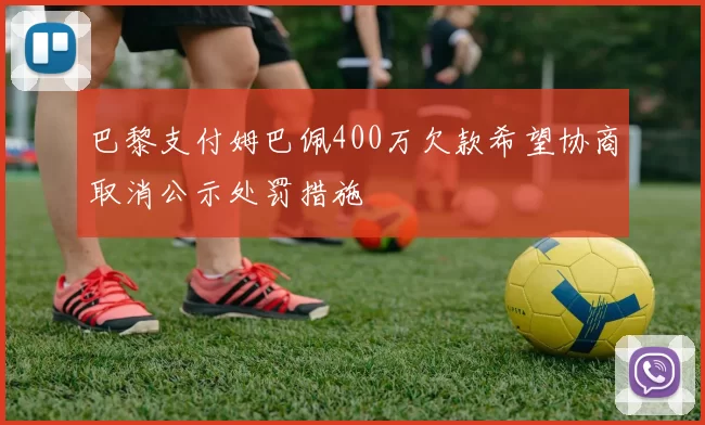 巴黎支付姆巴佩400万欠款希望协商取消公示处罚措施