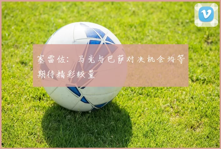 塞雷佐：马竞与巴萨对决机会均等期待精彩较量