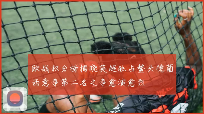 欧战积分榜揭晓英超独占鳌头德葡西意争第二名之争愈演愈烈